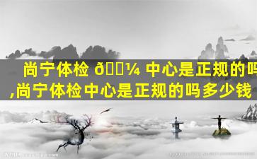 尚宁体检 🌼 中心是正规的吗,尚宁体检中心是正规的吗多少钱